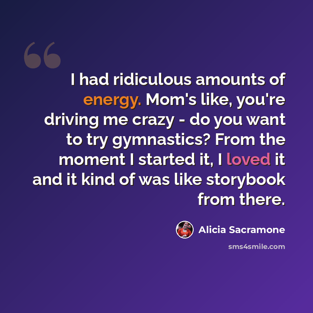 “I had ridiculous amounts of energy. Mom's like, you're driving me crazy - do you want to try gymnastics? From the moment I started it, I loved it and it kind of was like storybook from there.” quote by Alicia Sacramone