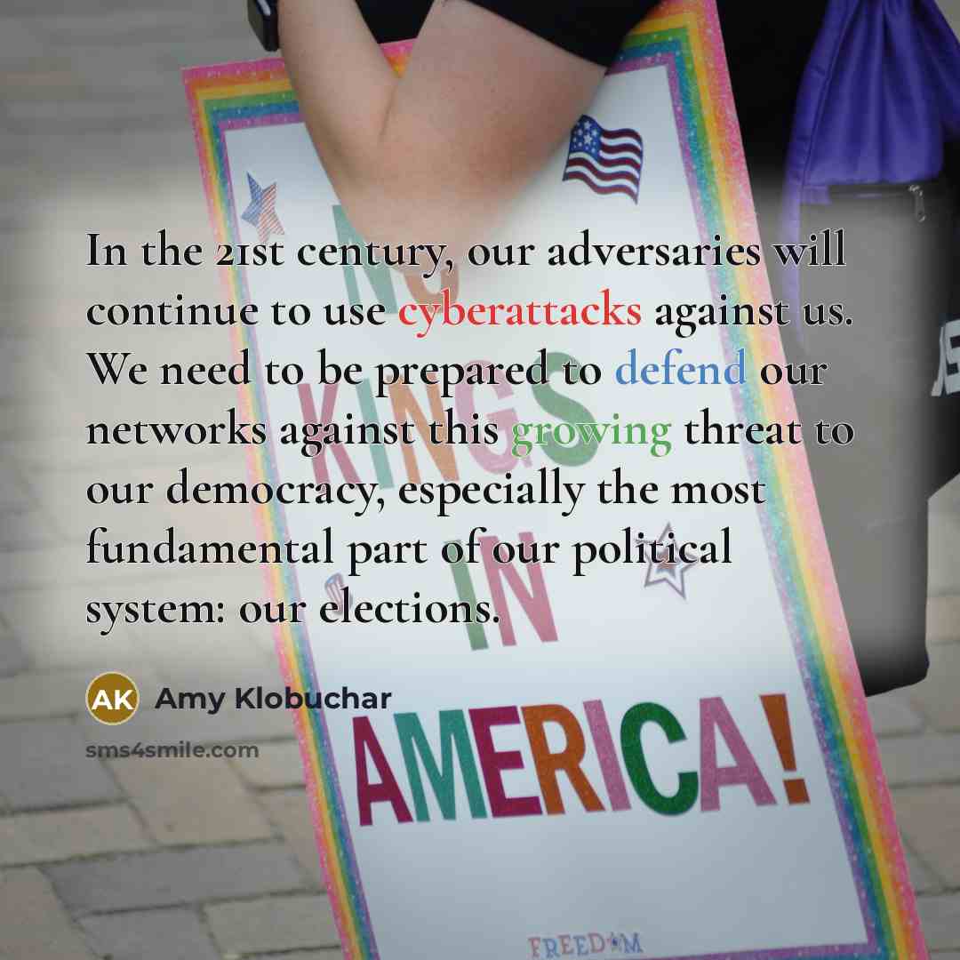“In the 21st century, our adversaries will continue to use cyberattacks against us. We need to be prepared to defend our networks against this growing threat to our democracy, especially the most fundamental part of our political system: our elections.” quote by Amy Klobuchar