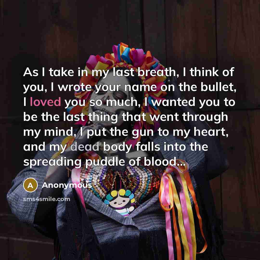 “As I take in my last breath, I think of you, I wrote your name on the bullet, I loved you so much, I wanted you to be the last thing that went through my mind, I put the gun to my heart, and my dead body falls into the spreading puddle of blood...” quote by Anonymous