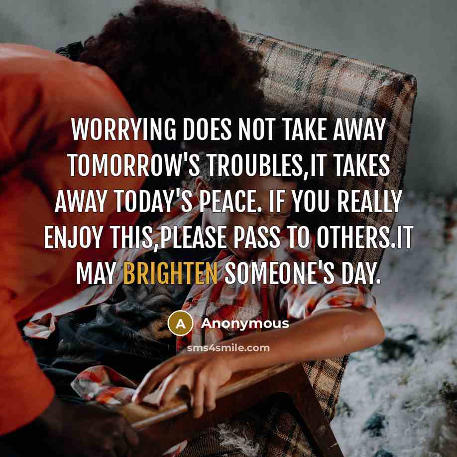 “Worrying does not take away tomorrow's troubles,it takes away today's peace. If you really enjoy this,please pass to others.It may brighten someone's day.” quote by Anonymous