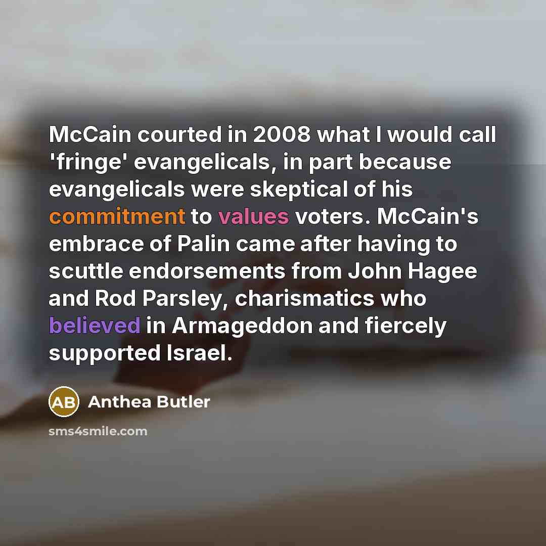 “McCain courted in 2008 what I would call 'fringe' evangelicals, in part because evangelicals were skeptical of his commitment to values voters. McCain's embrace of Palin came after having to scuttle endorsements from John Hagee and Rod Parsley, charismatics who believed in Armageddon and fiercely…” quote by Anthea Butler