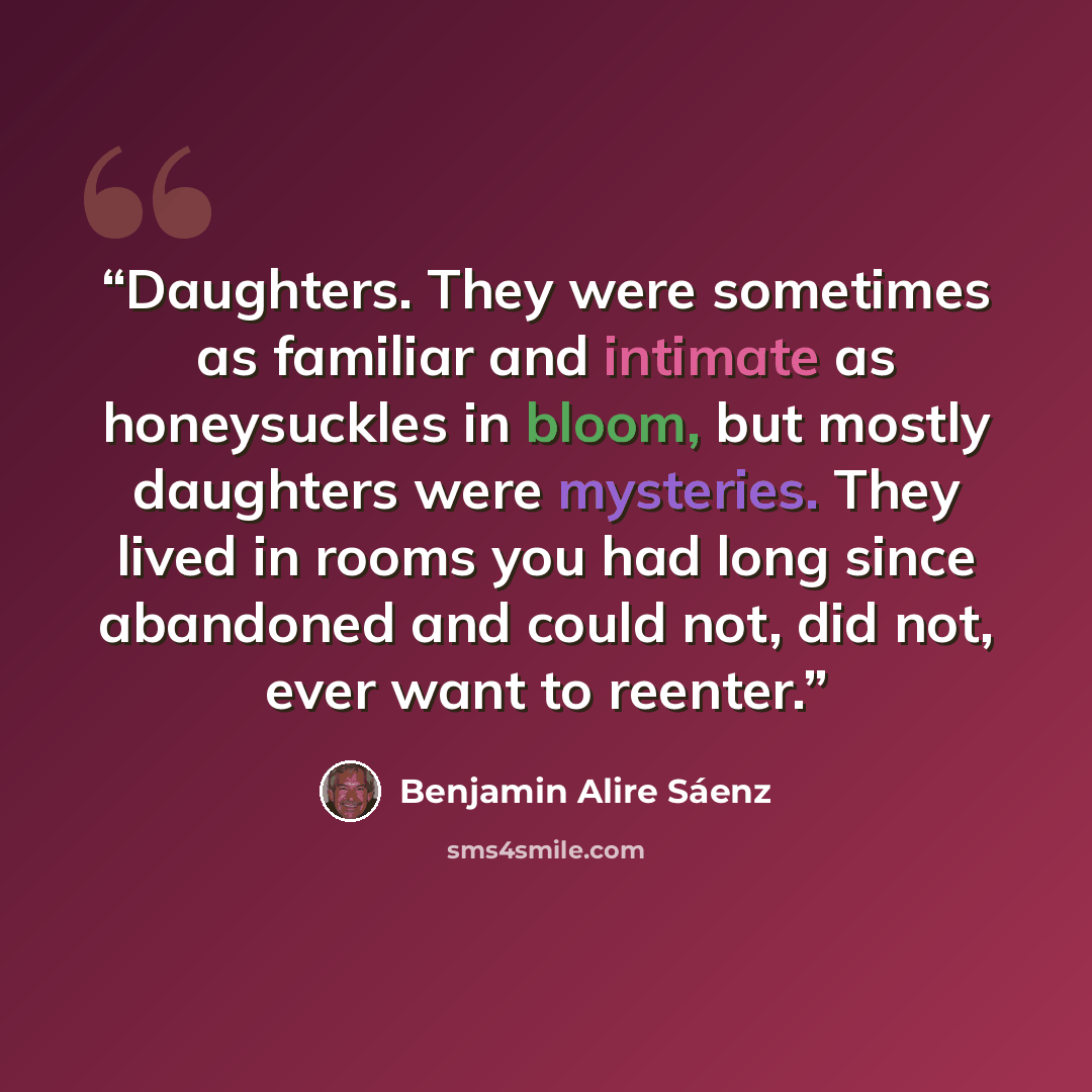 “Daughters. They were sometimes as familiar and intimate as honeysuckles in bloom, but mostly daughters were mysteries. They lived in rooms you had long since abandoned and could not, did not, ever want to reenter.” quote by Benjamin Alire Saenz