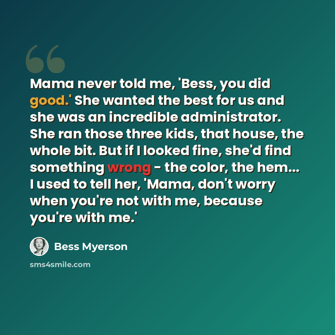 “Mama never told me, 'Bess, you did good.' She wanted the best for us and she was an incredible administrator. She ran those three kids, that house, the whole bit. But if I looked fine, she'd find something wrong - the color, the hem... I used to tell her, 'Mama, don't worry when you're not with…” quote by Bess Myerson