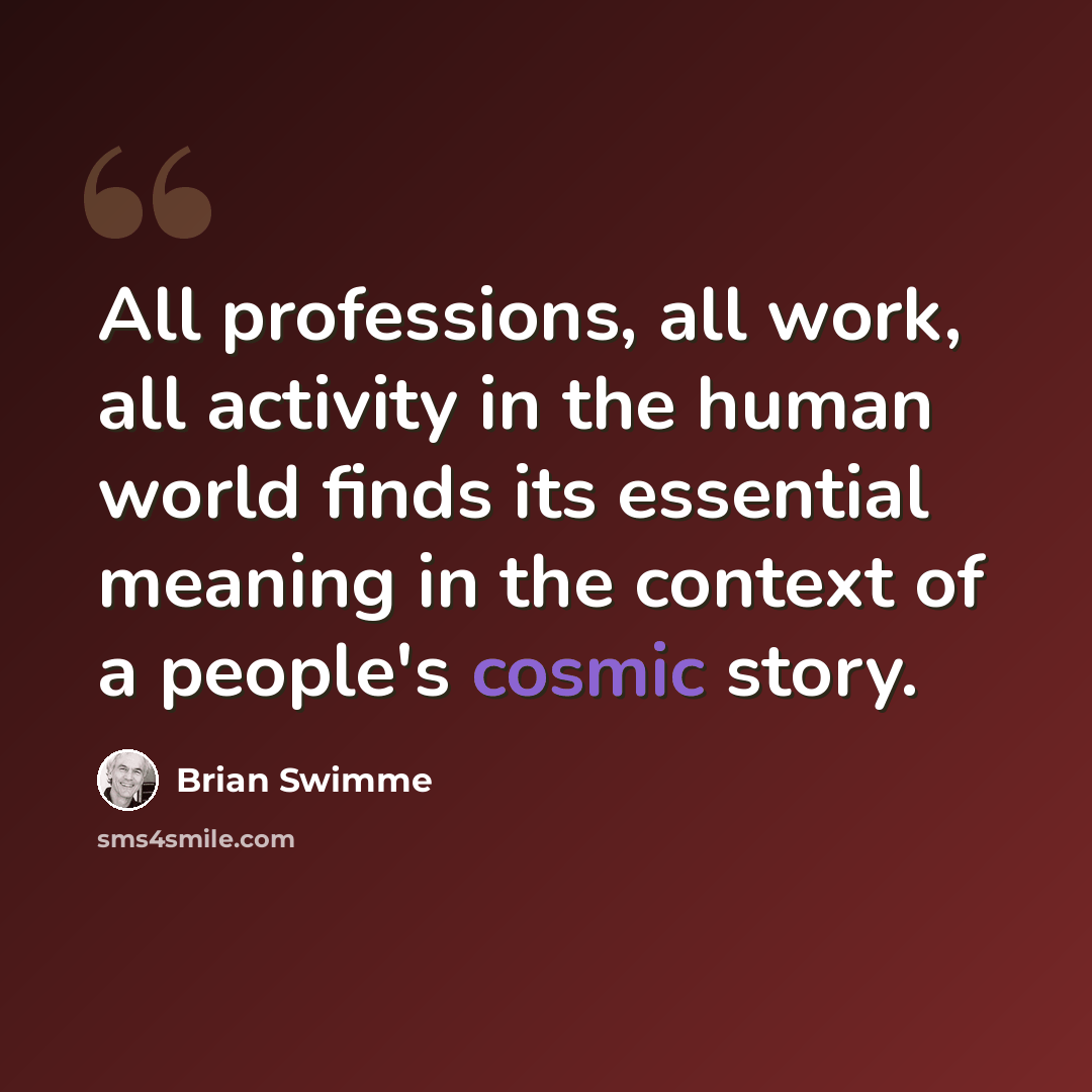 “All professions, all work, all activity in the human world finds its essential meaning in the context of a people's cosmic story.” quote by Brian Swimme