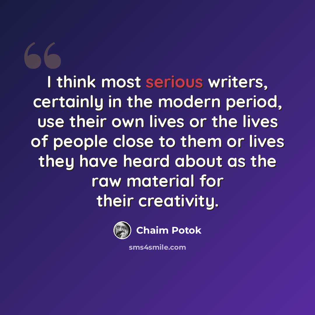 “I think most serious writers, certainly in the modern period, use their own lives or the lives of people close to them or lives they have heard about as the raw material for their creativity.” quote by Chaim Potok