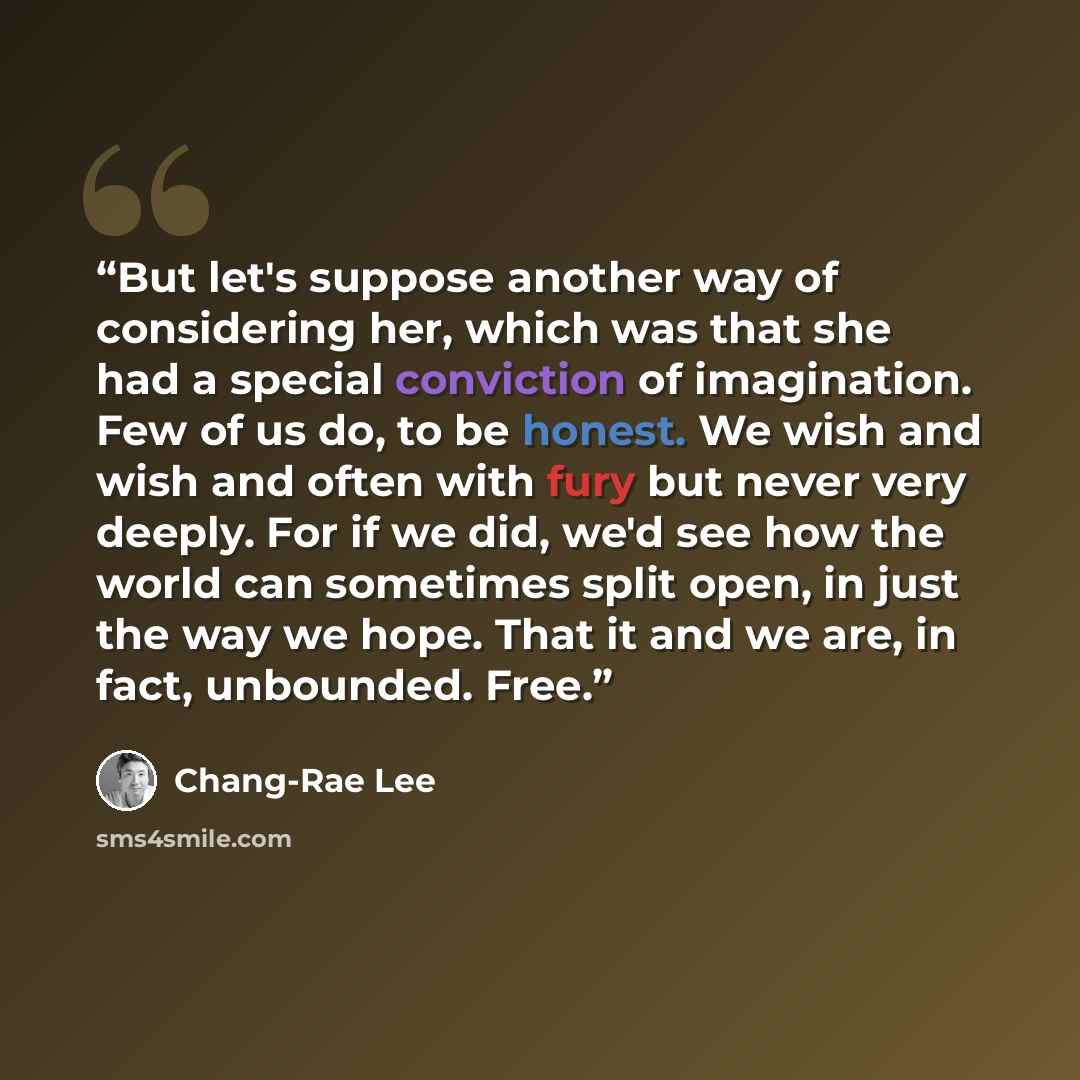 “But let's suppose another way of considering her, which was that she had a special conviction of imagination. Few of us do, to be honest. We wish and wish and often with fury but never very deeply. For if we did, we'd see how the world can sometimes split open, in just the way we hope. That it and…” quote by Chang-rae Lee