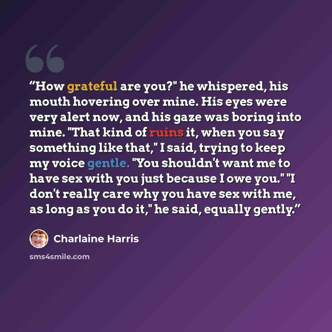 “How grateful are you?" he whispered, his mouth hovering over mine. His eyes were very alert now, and his gaze was boring into mine. "That kind of ruins it, when you say something like that," I said, trying to keep my voice gentle. "You shouldn't want me to have sex with you just because I owe…” quote by charlaine harris
