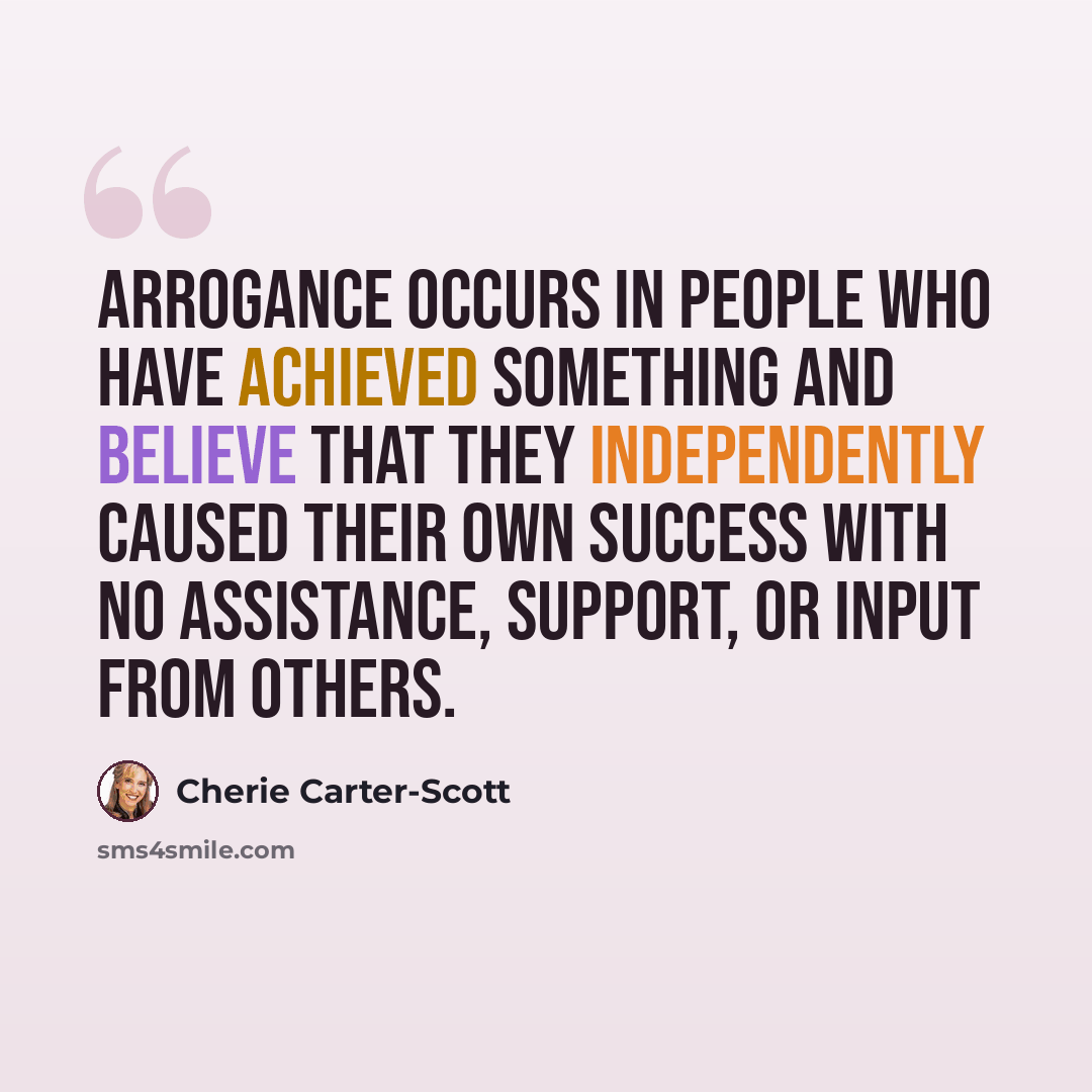 “Arrogance occurs in people who have achieved something and believe that they independently caused their own success with no assistance, support, or input from others.” quote by Cherie Carter-Scott