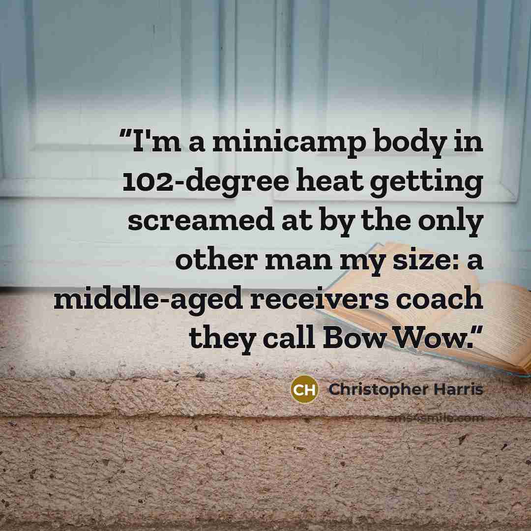 “I'm a minicamp body in 102-degree heat getting screamed at by the only other man my size: a middle-aged receivers coach they call Bow Wow.” quote by Christopher Harris