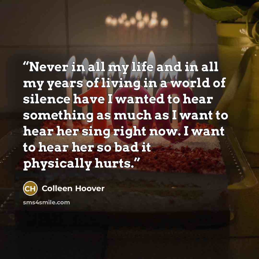 “Never in all my life and in all my years of living in a world of silence have I wanted to hear something as much as I want to hear her sing right now. I want to hear her so bad it physically hurts.” quote by Colleen Hoover