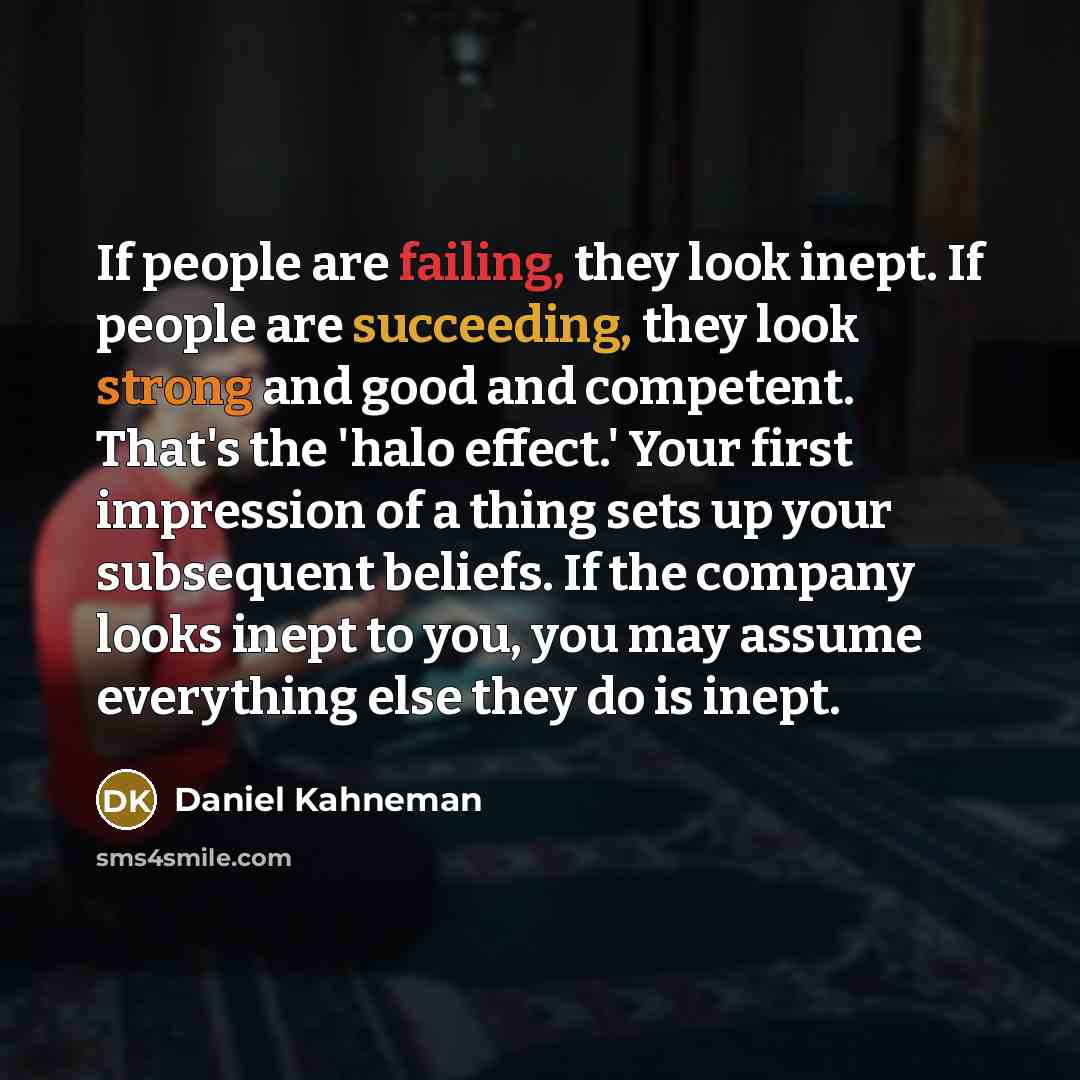 “If people are failing, they look inept. If people are succeeding, they look strong and good and competent. That's the 'halo effect.' Your first impression of a thing sets up your subsequent beliefs. If the company looks inept to you, you may assume everything else they do is inept.” quote by Daniel Kahneman
