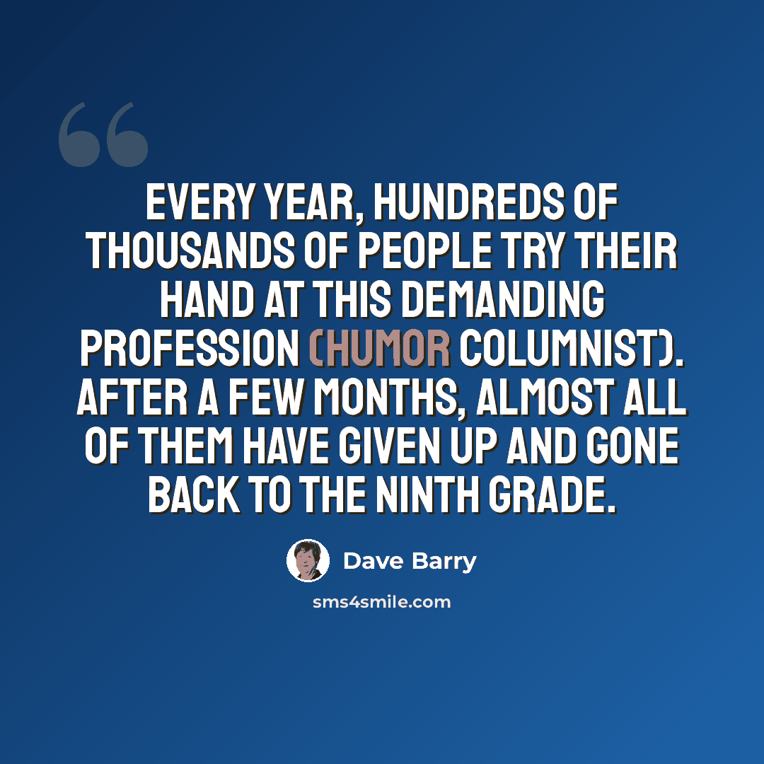 “Every year, hundreds of thousands of people try their hand at this demanding profession (humor columnist). After a few months, almost all of them have given up and gone back to the ninth grade.” quote by Dave Barry