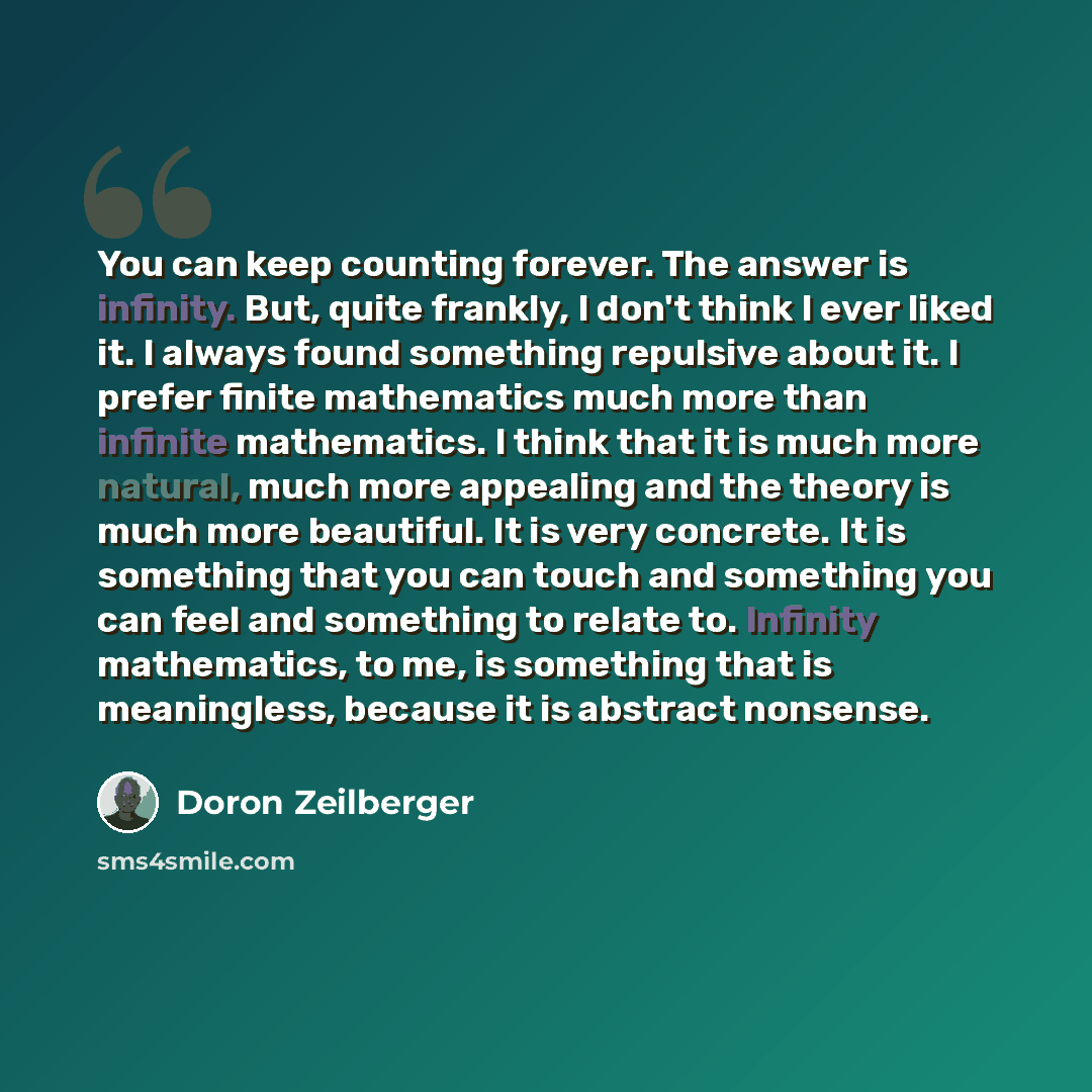 “You can keep counting forever. The answer is infinity. But, quite frankly, I don't think I ever liked it. I always found something repulsive about it. I prefer finite mathematics much more than infinite mathematics. I think that it is much more natural, much more appealing and the theory is much…” quote by Doron Zeilberger
