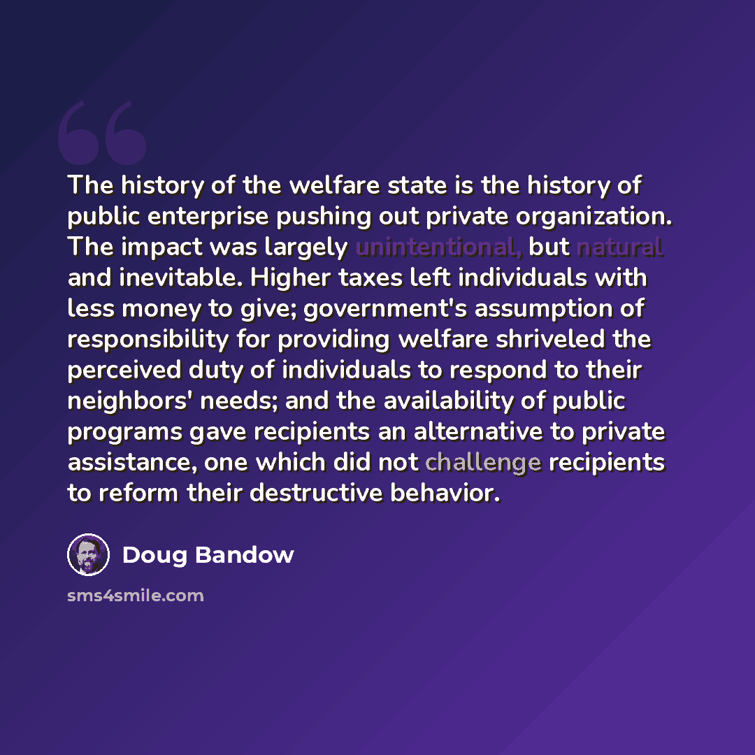 “The history of the welfare state is the history of public enterprise pushing out private organization. The impact was largely unintentional, but natural and inevitable. Higher taxes left individuals with less money to give; government's assumption of responsibility for providing welfare shriveled…” quote by Doug Bandow