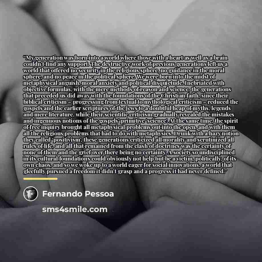 “My generation was born into a world where those with a heart as well as a brain couldn’t find any support. The destructive work of previous generations left us a world that offered no security in the religious sphere, no guidance in the moral sphere, and no peace in the political sphere. We were…” quote by Fernando Pessoa