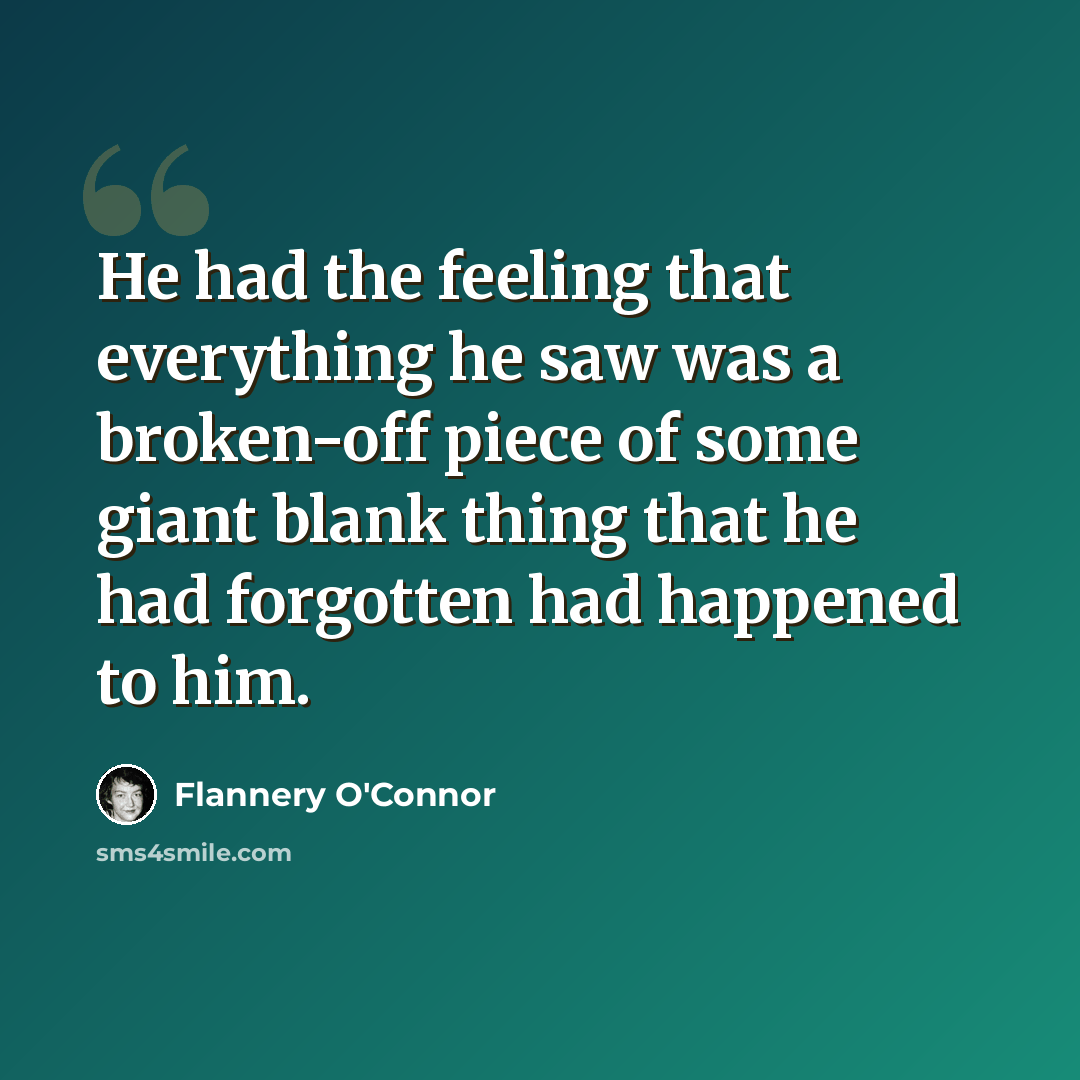 “He had the feeling that everything he saw was a broken-off piece of some giant blank thing that he had forgotten had happened to him.” quote by Flannery O'Connor