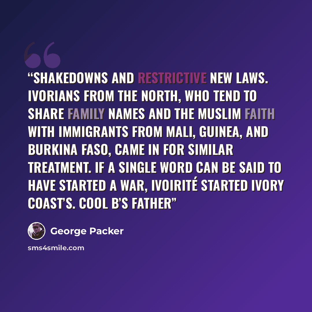 “shakedowns and restrictive new laws. Ivorians from the north, who tend to share family names and the Muslim faith with immigrants from Mali, Guinea, and Burkina Faso, came in for similar treatment. If a single word can be said to have started a war, ivoirité started Ivory Coast’s. Cool B’s father” quote by George Packer