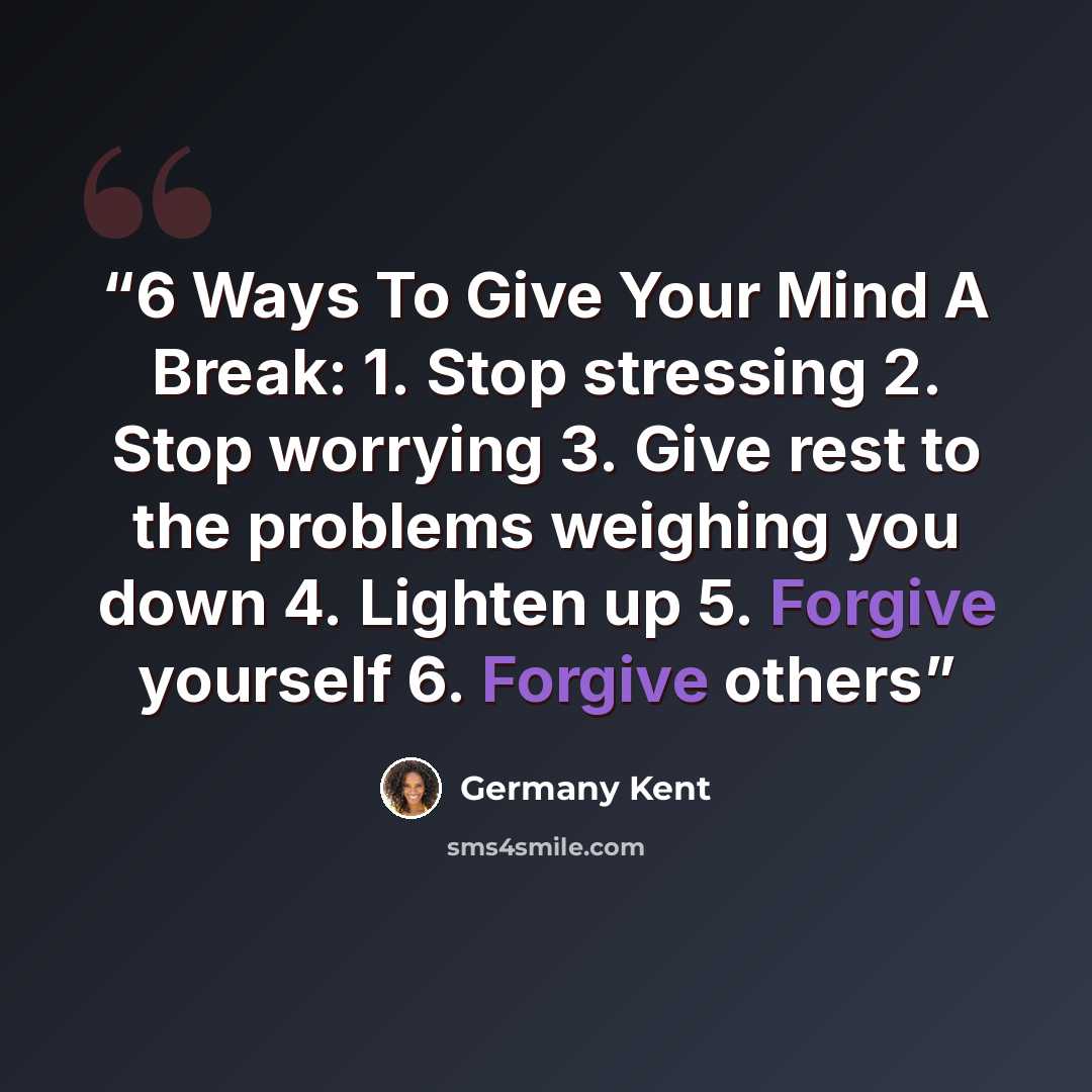 “6 Ways To Give Your Mind A Break: 1. Stop stressing 2. Stop worrying 3. Give rest to the problems weighing you down 4. Lighten up 5. Forgive yourself 6. Forgive others” quote by Germany Kent