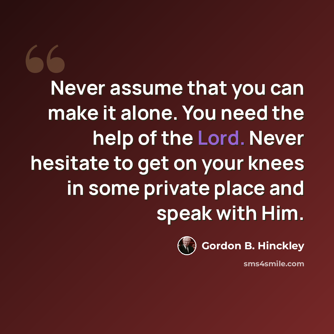 “Never assume that you can make it alone. You need the help of the Lord. Never hesitate to get on your knees in some private place and speak with Him.” quote by Gordon B. Hinckley