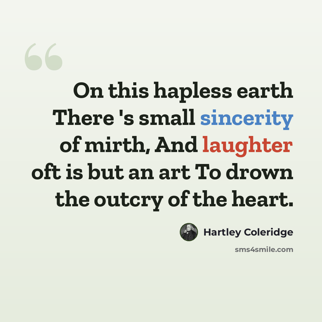 “On this hapless earth There 's small sincerity of mirth, And laughter oft is but an art To drown the outcry of the heart.” quote by Hartley Coleridge