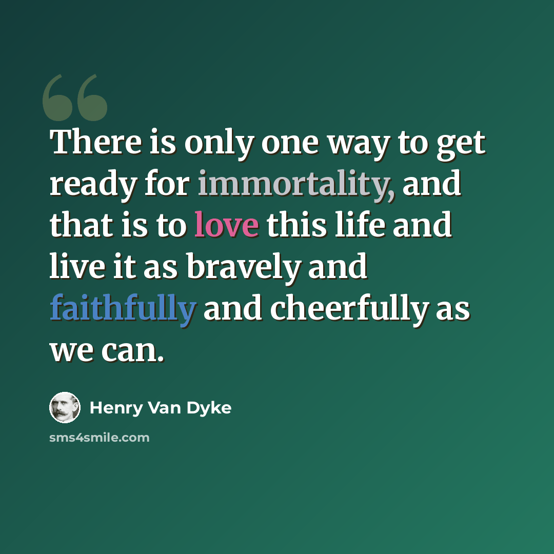 “There is only one way to get ready for immortality, and that is to love this life and live it as bravely and faithfully and cheerfully as we can.” quote by Henry Van Dyke