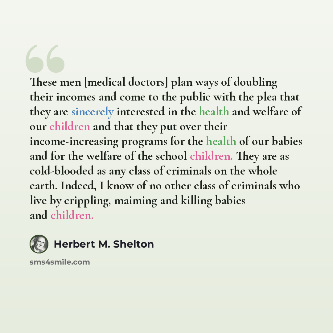 “These men [medical doctors] plan ways of doubling their incomes and come to the public with the plea that they are sincerely interested in the health and welfare of our children and that they put over their income-increasing programs for the health of our babies and for the welfare of the school…” quote by Herbert M. Shelton