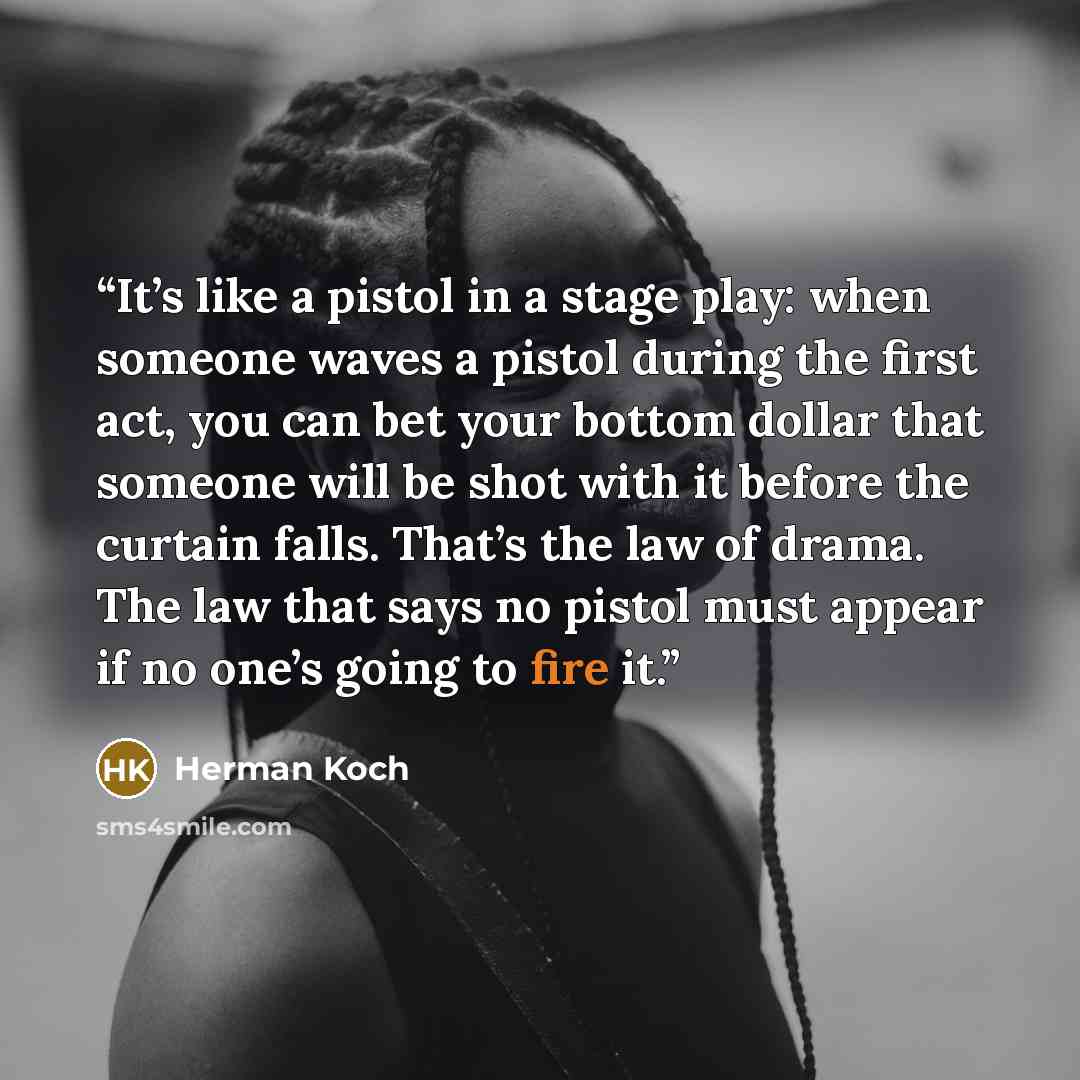 “It’s like a pistol in a stage play: when someone waves a pistol during the first act, you can bet your bottom dollar that someone will be shot with it before the curtain falls. That’s the law of drama. The law that says no pistol must appear if no one’s going to fire it.” quote by Herman Koch