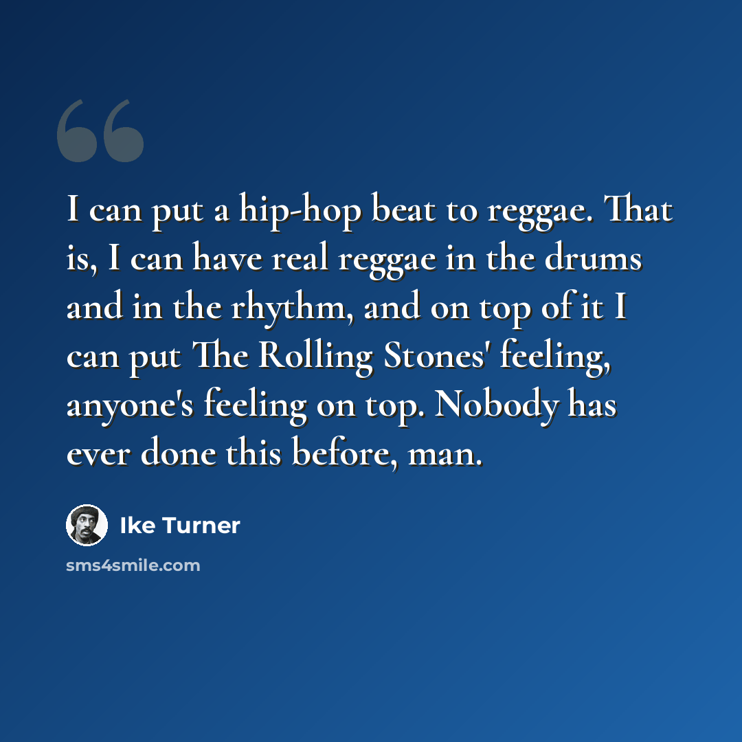 “I can put a hip-hop beat to reggae. That is, I can have real reggae in the drums and in the rhythm, and on top of it I can put The Rolling Stones' feeling, anyone's feeling on top. Nobody has ever done this before, man.” quote by Ike Turner