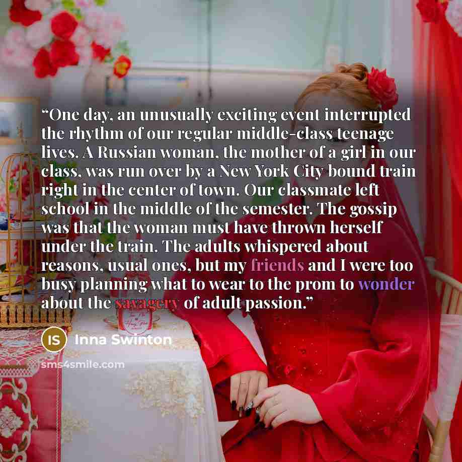 “One day, an unusually exciting event interrupted the rhythm of our regular middle-class teenage lives. A Russian woman, the mother of a girl in our class, was run over by a New York City bound train right in the center of town. Our classmate left school in the middle of the semester. The gossip…” quote by Inna Swinton