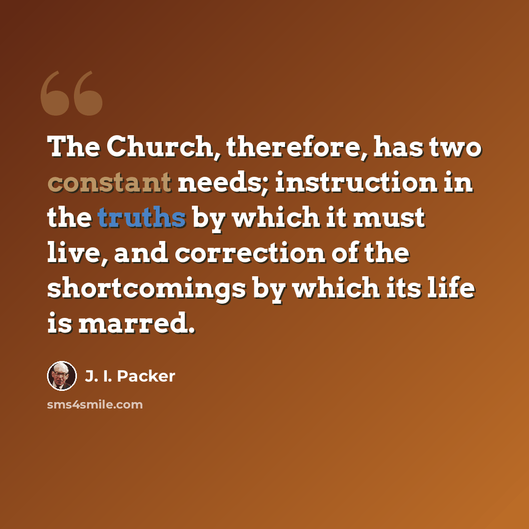 “The Church, therefore, has two constant needs; instruction in the truths by which it must live, and correction of the shortcomings by which its life is marred.” quote by J. I. Packer