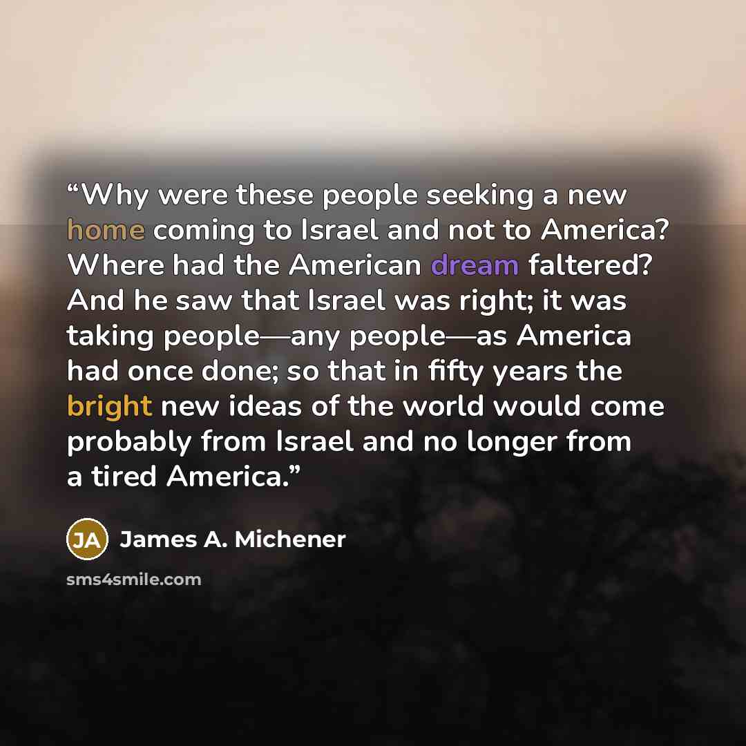 “Why were these people seeking a new home coming to Israel and not to America? Where had the American dream faltered? And he saw that Israel was right; it was taking people—any people—as America had once done; so that in fifty years the bright new ideas of the world would come probably from Israel…” quote by James A. Michener