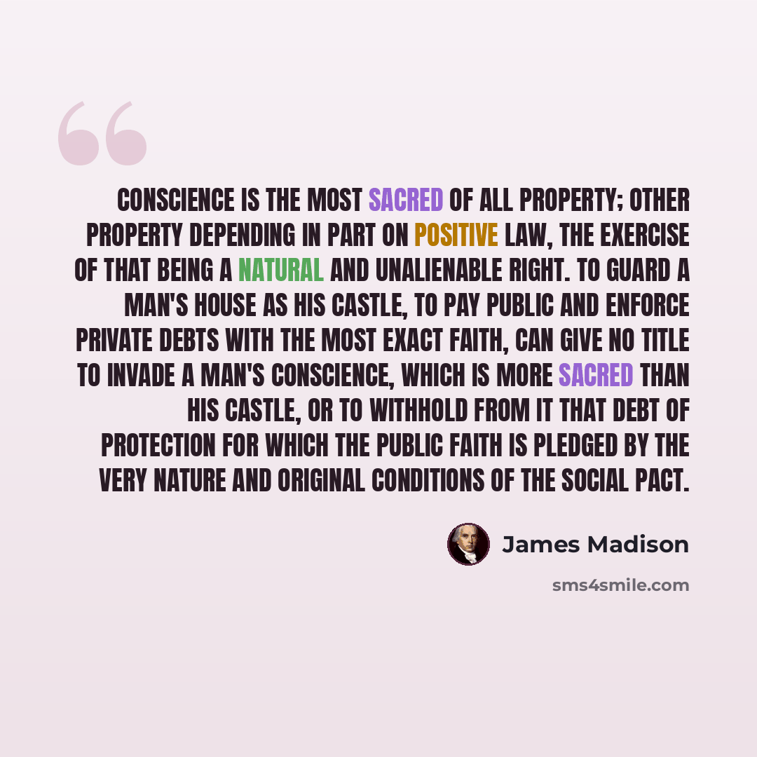 “Conscience is the most sacred of all property; other property depending in part on positive law, the exercise of that being a natural and unalienable right. To guard a man's house as his castle, to pay public and enforce private debts with the most exact faith, can give no title to invade a man's…” quote by James Madison