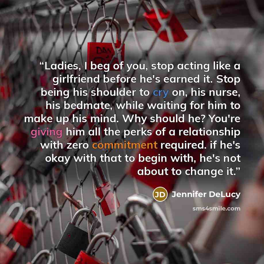 “Ladies, I beg of you, stop acting like a girlfriend before he's earned it. Stop being his shoulder to cry on, his nurse, his bedmate, while waiting for him to make up his mind. Why should he? You're giving him all the perks of a relationship with zero commitment required. if he's okay with that to…” quote by Jennifer DeLucy