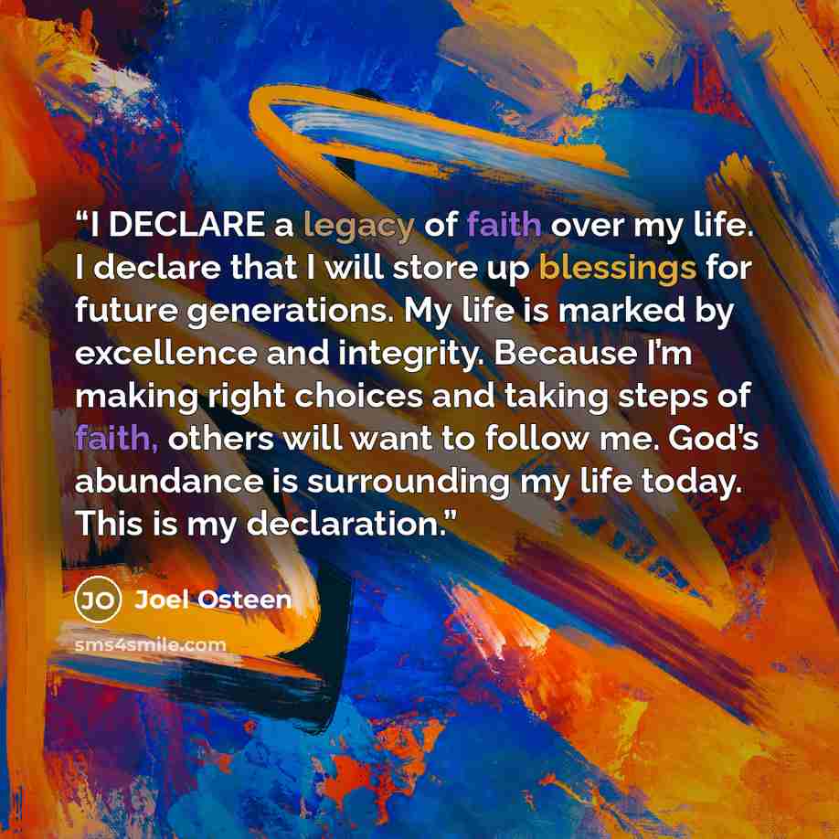 “I DECLARE a legacy of faith over my life. I declare that I will store up blessings for future generations. My life is marked by excellence and integrity. Because I’m making right choices and taking steps of faith, others will want to follow me. God’s abundance is surrounding my life today. This is…” quote by Joel Osteen