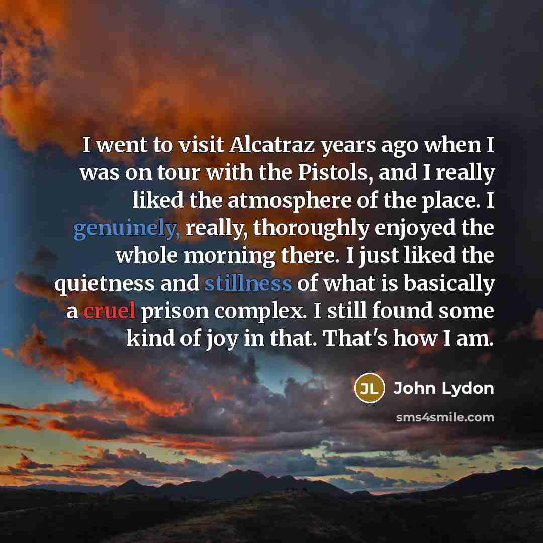 “I went to visit Alcatraz years ago when I was on tour with the Pistols, and I really liked the atmosphere of the place. I genuinely, really, thoroughly enjoyed the whole morning there. I just liked the quietness and stillness of what is basically a cruel prison complex. I still found some kind of…” quote by John Lydon