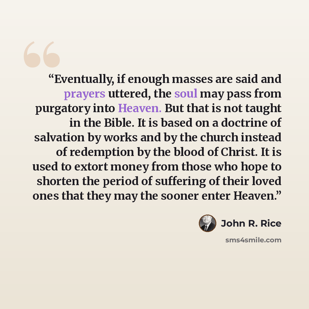 “Eventually, if enough masses are said and prayers uttered, the soul may pass from purgatory into Heaven. But that is not taught in the Bible. It is based on a doctrine of salvation by works and by the church instead of redemption by the blood of Christ. It is used to extort money from those who…” quote by John R. Rice