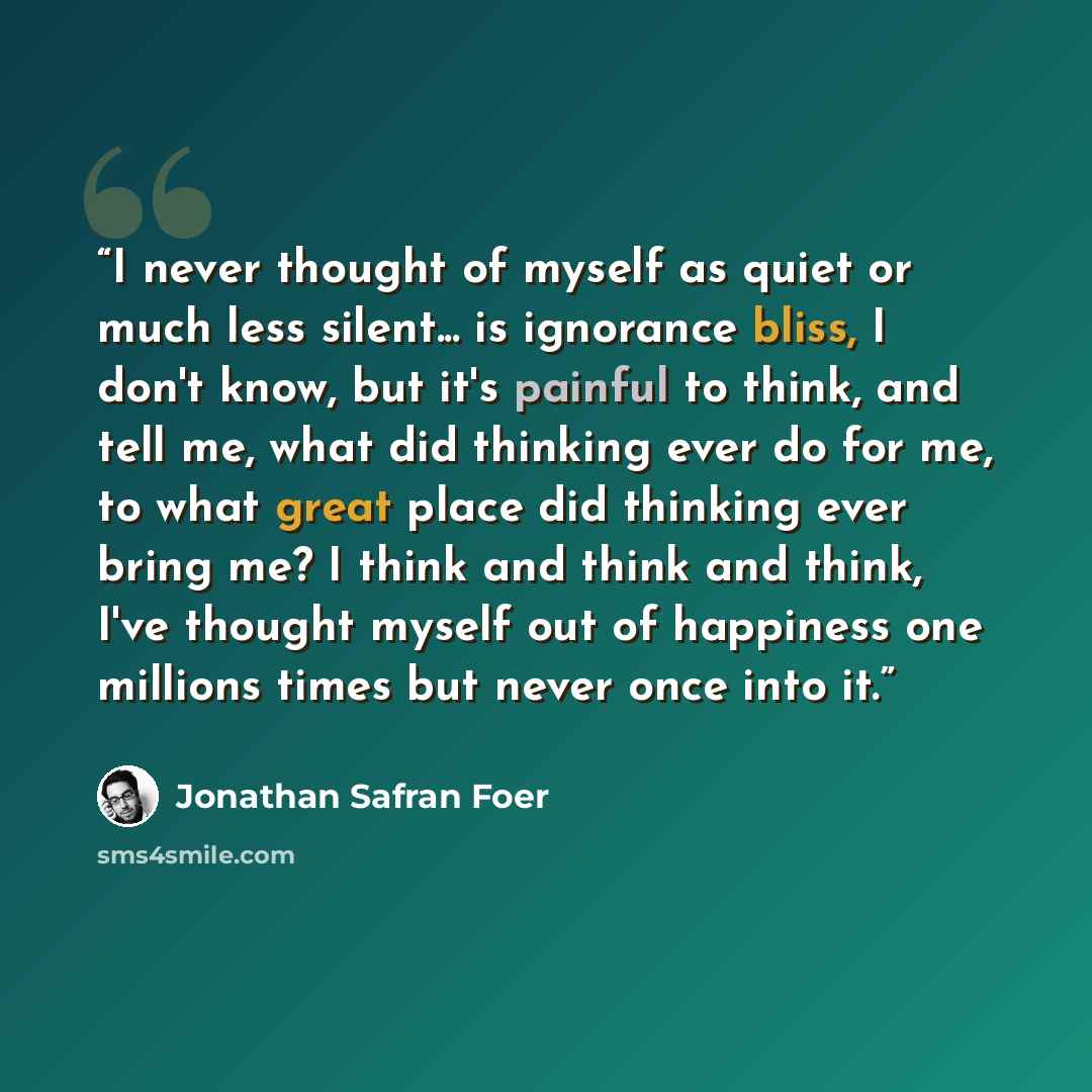 “I never thought of myself as quiet or much less silent... is ignorance bliss, I don't know, but it's painful to think, and tell me, what did thinking ever do for me, to what great place did thinking ever bring me? I think and think and think, I've thought myself out of happiness one millions times…” quote by Jonathan Safran Foer