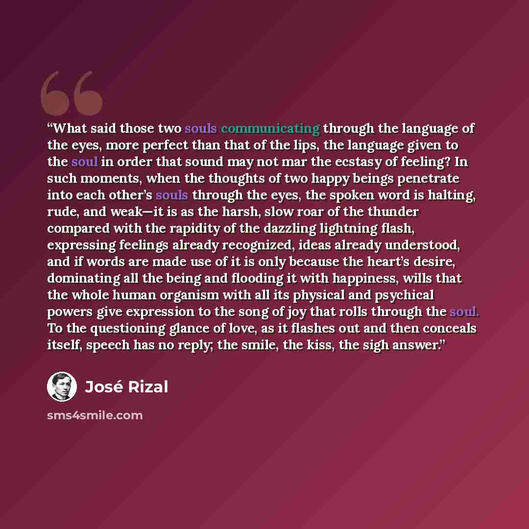 “What said those two souls communicating through the language of the eyes, more perfect than that of the lips, the language given to the soul in order that sound may not mar the ecstasy of feeling? In such moments, when the thoughts of two happy beings penetrate into each other’s souls through the…” quote by José Rizal