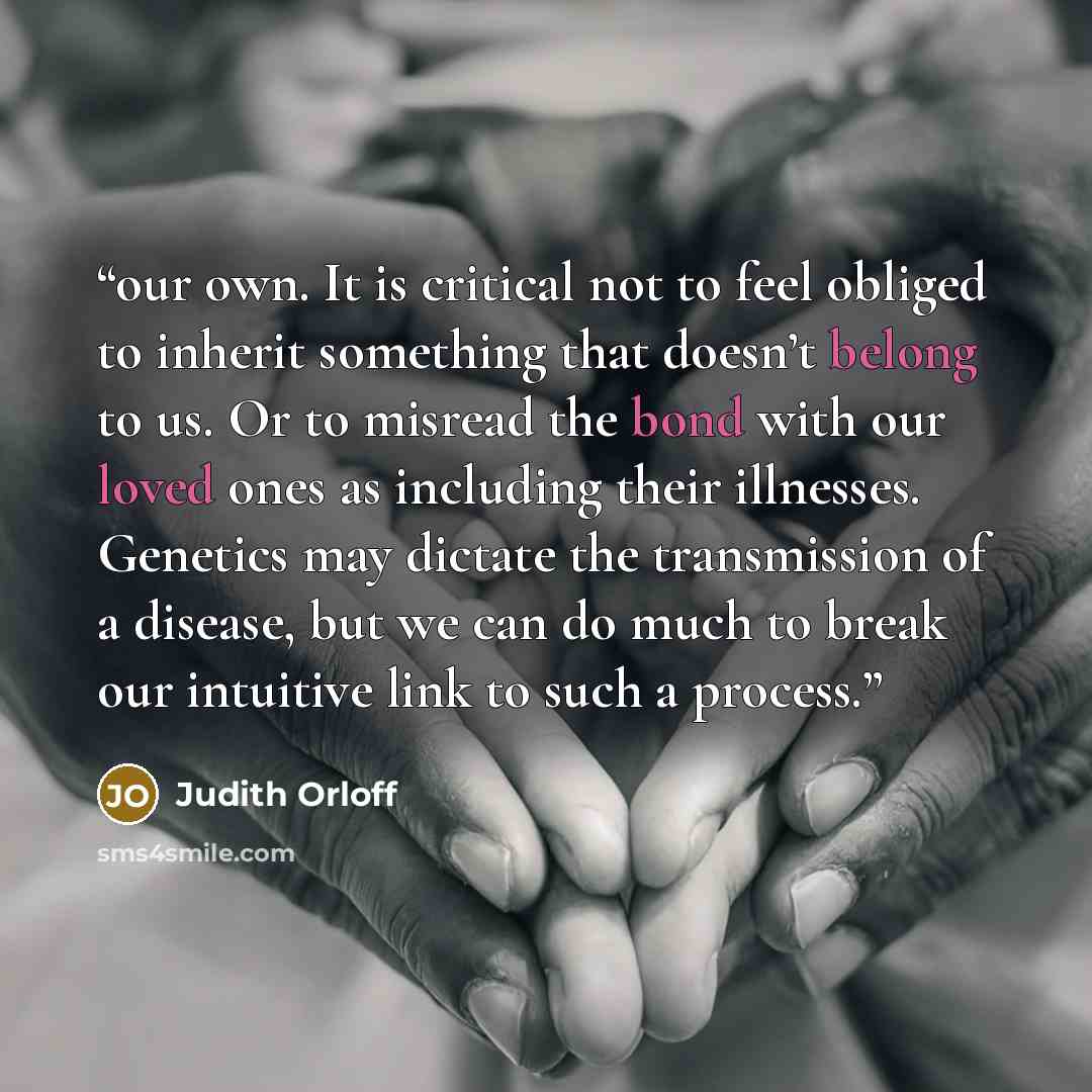 “our own. It is critical not to feel obliged to inherit something that doesn’t belong to us. Or to misread the bond with our loved ones as including their illnesses. Genetics may dictate the transmission of a disease, but we can do much to break our intuitive link to such a process.” quote by Judith Orloff