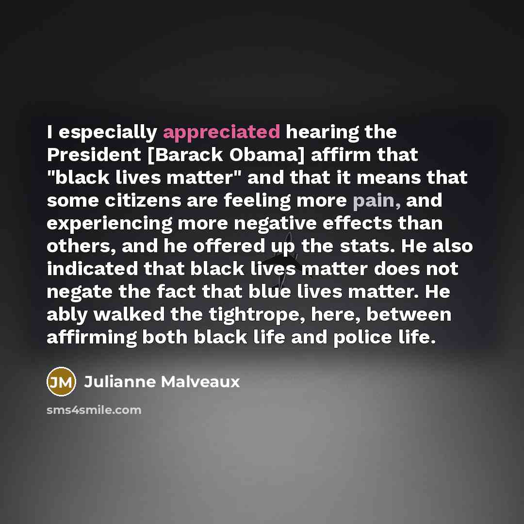 “I especially appreciated hearing the President [Barack Obama] affirm that "black lives matter" and that it means that some citizens are feeling more pain, and experiencing more negative effects than others, and he offered up the stats. He also indicated that black lives matter does not negate the…” quote by Julianne Malveaux