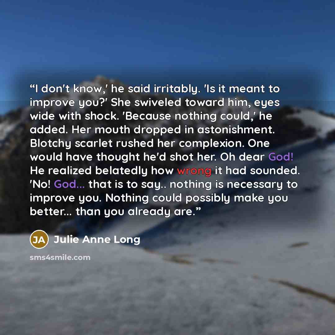 “I don't know,' he said irritably. 'Is it meant to improve you?' She swiveled toward him, eyes wide with shock. 'Because nothing could,' he added. Her mouth dropped in astonishment. Blotchy scarlet rushed her complexion. One would have thought he'd shot her. Oh dear God! He realized belatedly how…” quote by Julie Anne Long