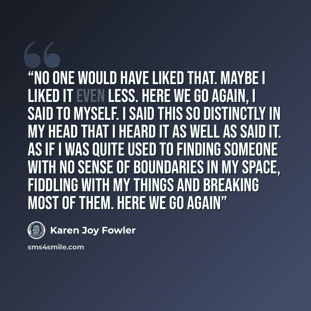 “No one would have liked that. Maybe I liked it even less. Here we go again, I said to myself. I said this so distinctly in my head that I heard it as well as said it. As if I was quite used to finding someone with no sense of boundaries in my space, fiddling with my things and breaking most of…” quote by Karen Joy Fowler