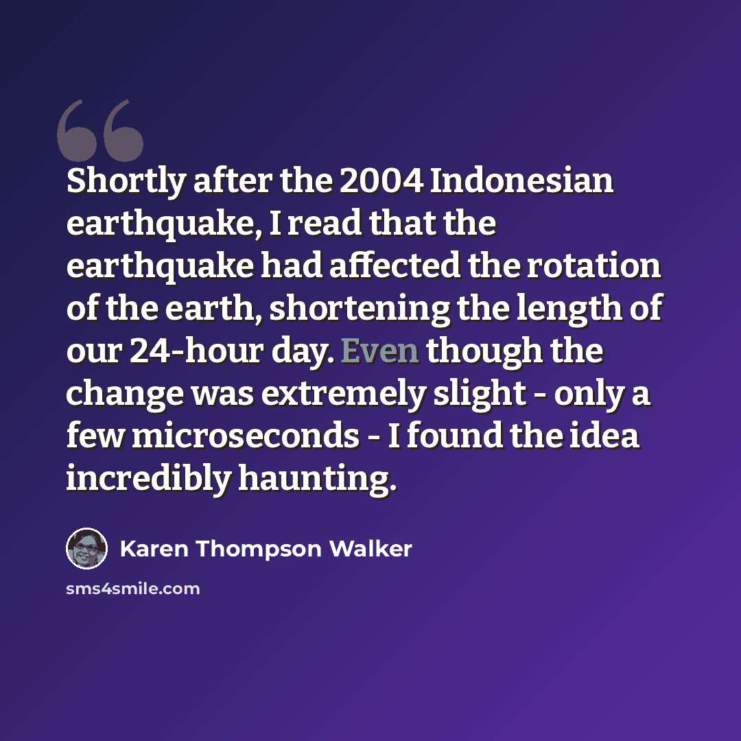 “Shortly after the 2004 Indonesian earthquake, I read that the earthquake had affected the rotation of the earth, shortening the length of our 24-hour day. Even though the change was extremely slight - only a few microseconds - I found the idea incredibly haunting.” quote by Karen Thompson Walker