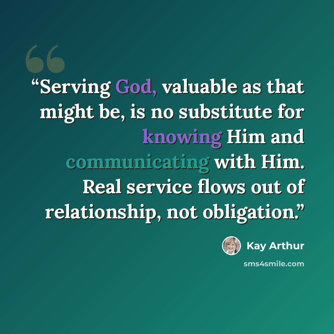 “Serving God, valuable as that might be, is no substitute for knowing Him and communicating with Him. Real service flows out of relationship, not obligation.” quote by Kay Arthur