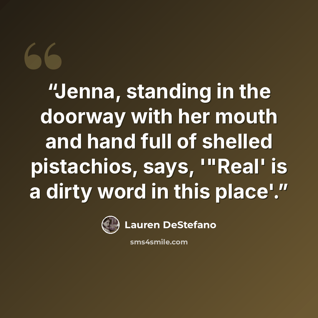 “Jenna, standing in the doorway with her mouth and hand full of shelled pistachios, says, '"Real' is a dirty word in this place'.” quote by Lauren DeStefano