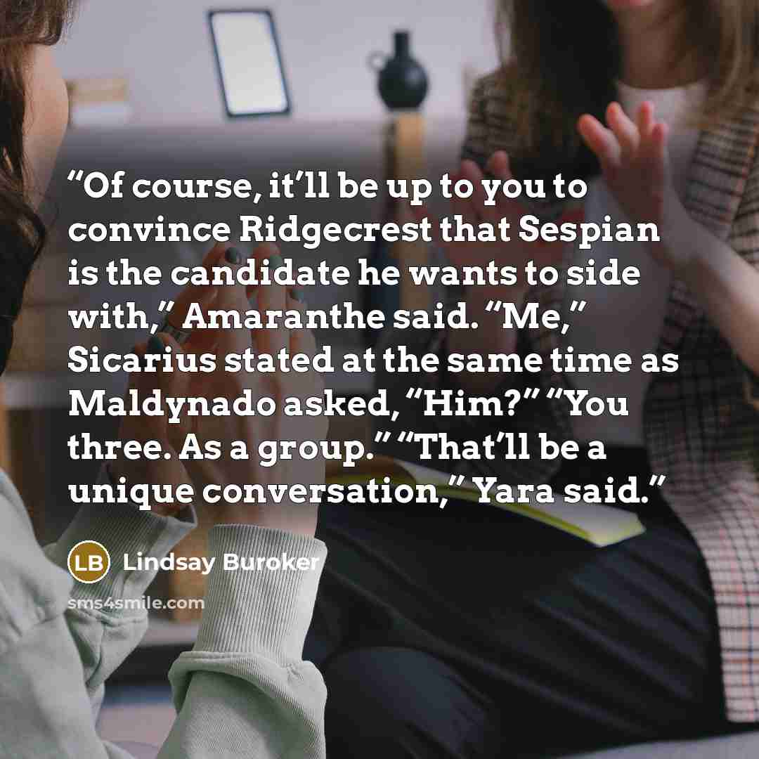 “Of course, it’ll be up to you to convince Ridgecrest that Sespian is the candidate he wants to side with,” Amaranthe said. “Me,” Sicarius stated at the same time as Maldynado asked, “Him?” “You three. As a group.” “That’ll be a unique conversation,” Yara said.” quote by Lindsay Buroker