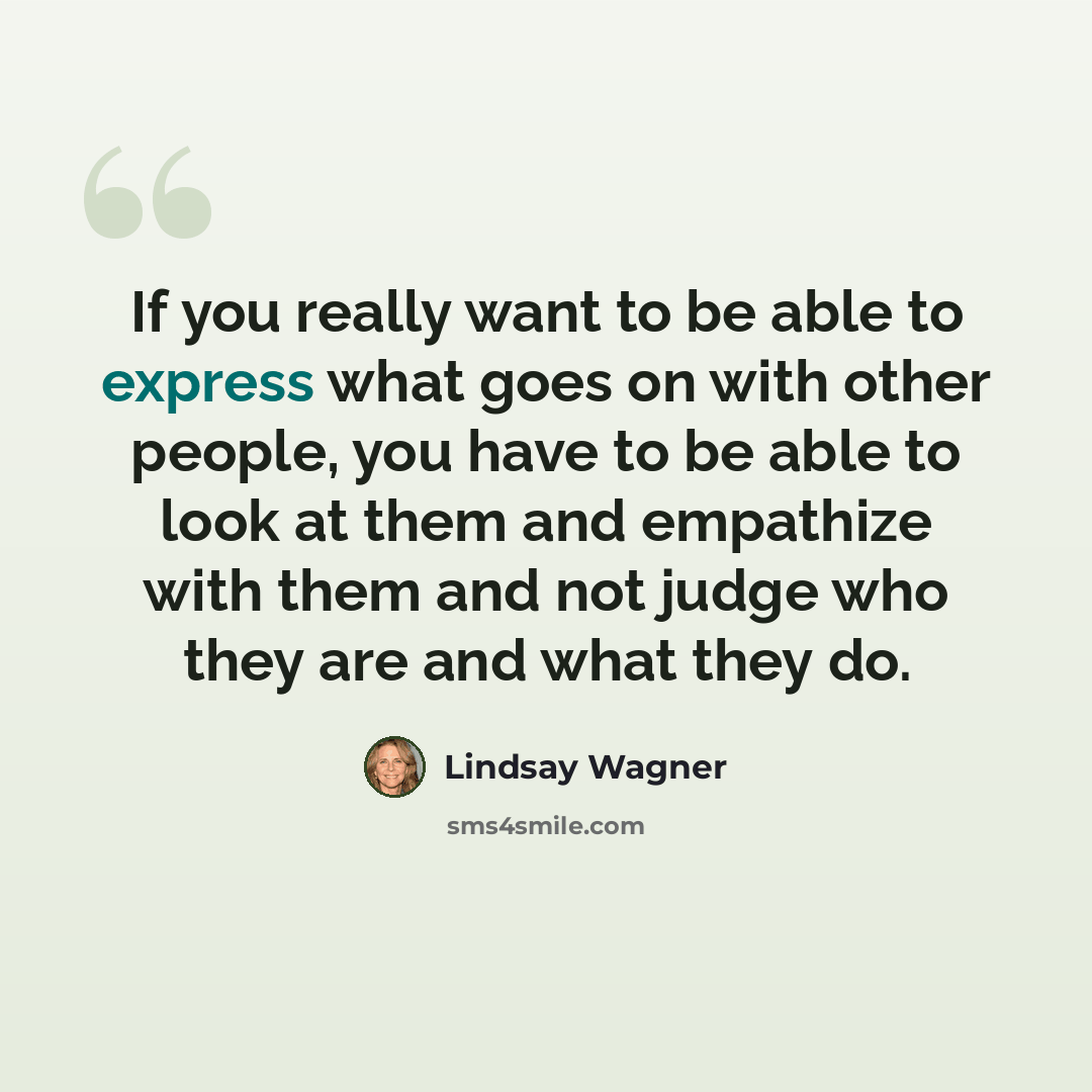 “If you really want to be able to express what goes on with other people, you have to be able to look at them and empathize with them and not judge who they are and what they do.” quote by Lindsay Wagner