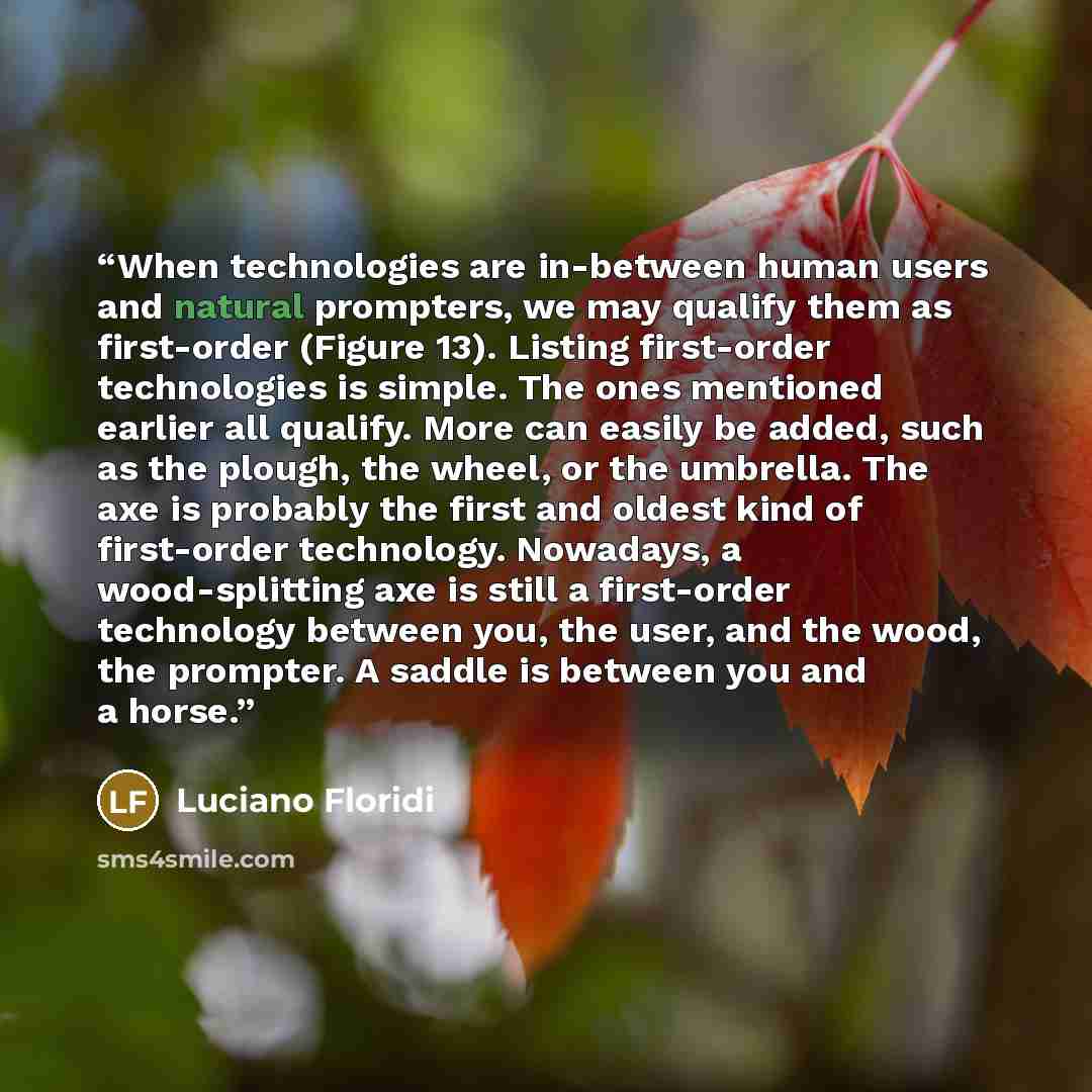 “When technologies are in-between human users and natural prompters, we may qualify them as first-order (Figure 13). Listing first-order technologies is simple. The ones mentioned earlier all qualify. More can easily be added, such as the plough, the wheel, or the umbrella. The axe is probably the…” quote by Luciano Floridi