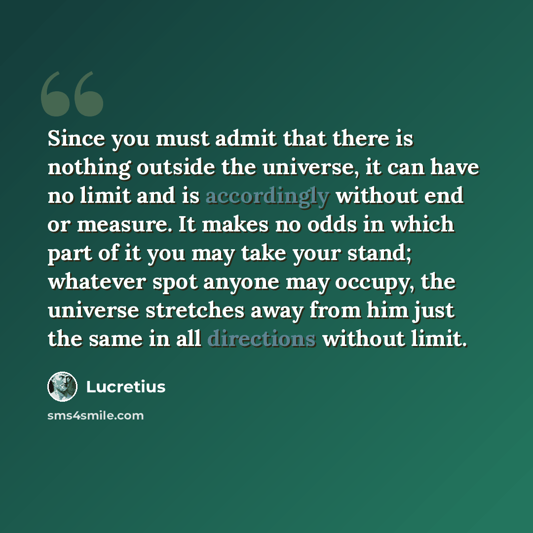 “Since you must admit that there is nothing outside the universe, it can have no limit and is accordingly without end or measure. It makes no odds in which part of it you may take your stand; whatever spot anyone may occupy, the universe stretches away from him just the same in all directions…” quote by Lucretius