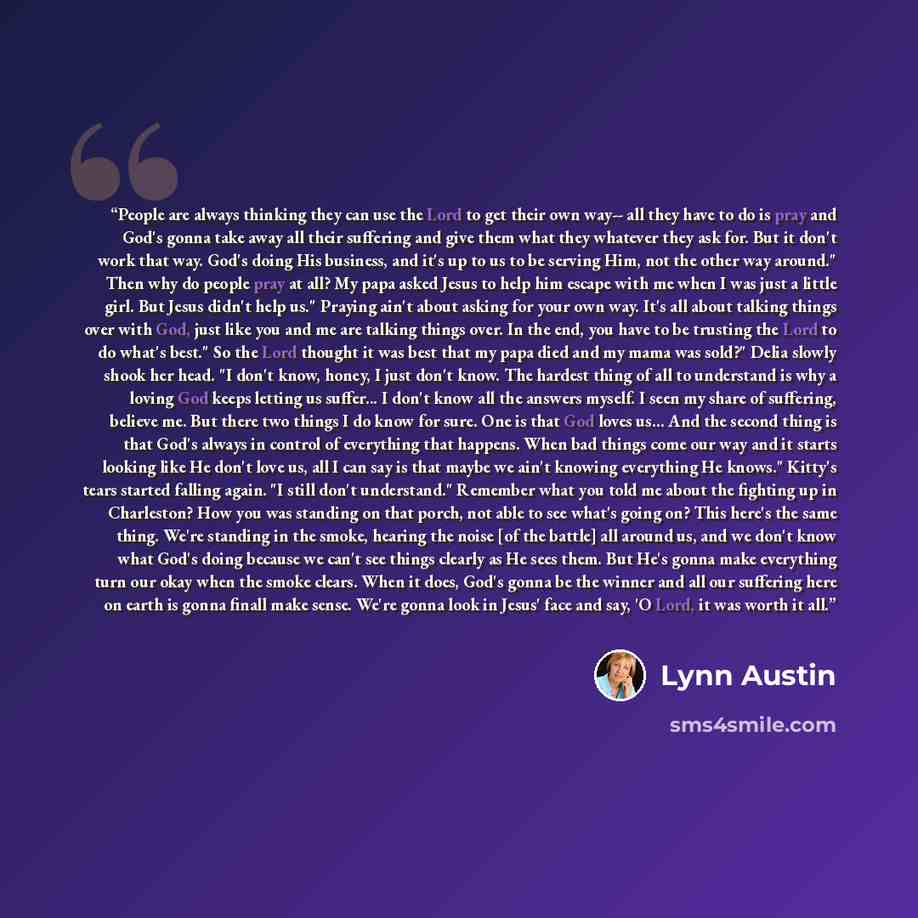 “People are always thinking they can use the Lord to get their own way-- all they have to do is pray and God's gonna take away all their suffering and give them what they whatever they ask for. But it don't work that way. God's doing His business, and it's up to us to be serving Him, not the other…” quote by Lynn Austin